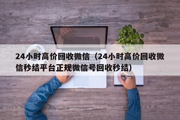 24小时高价回收微信（24小时高价回收微信秒结平台正规微信号回收秒结）