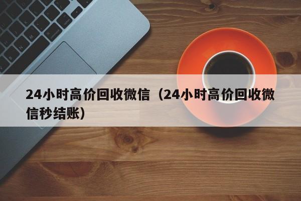 24小时高价回收微信（24小时高价回收微信秒结账）