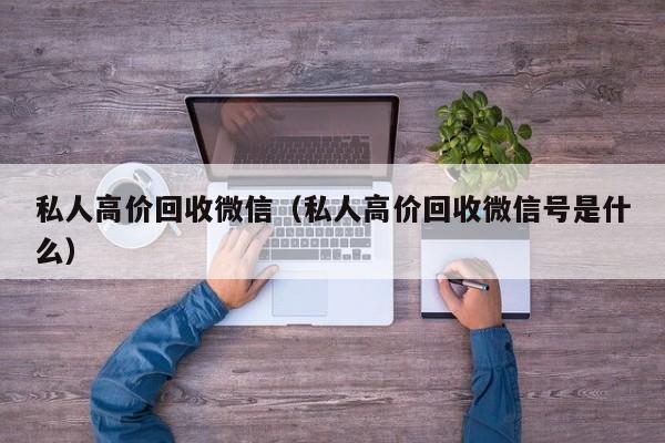 私人高价回收微信（私人高价回收微信号是什么）