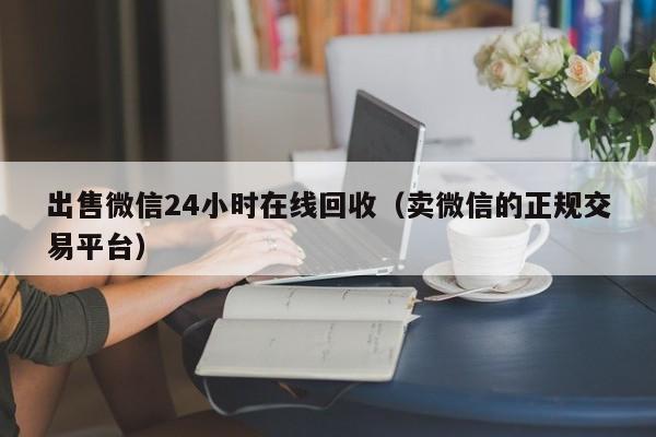 出售微信24小时在线回收（卖微信的正规交易平台）