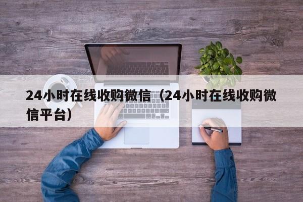 24小时在线收购微信（24小时在线收购微信平台）