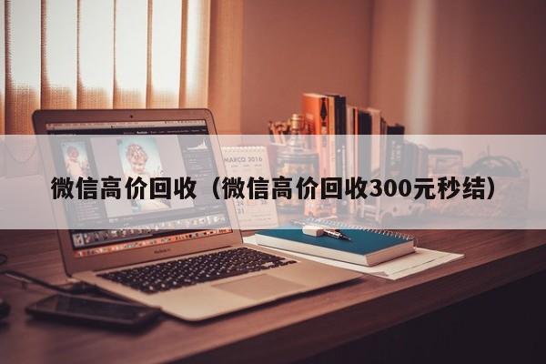 微信高价回收（微信高价回收300元秒结）