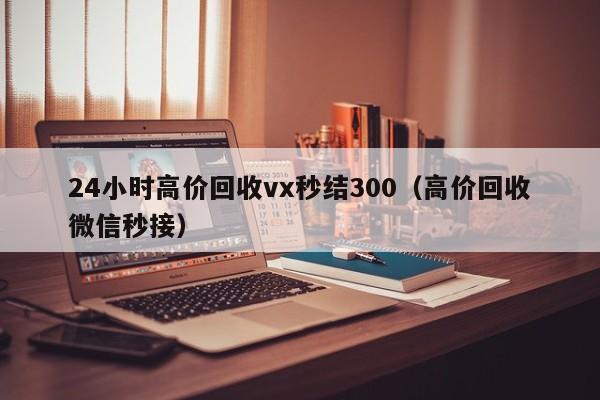 24小时高价回收vx秒结300（高价回收微信秒接）