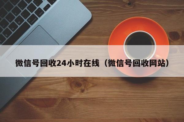 微信号回收24小时在线（微信号回收网站）