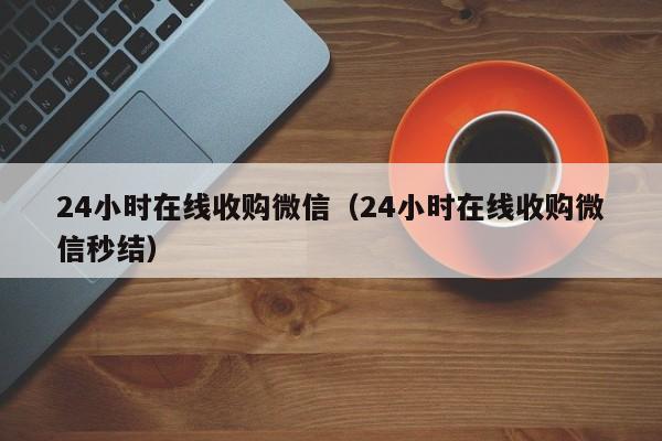 24小时在线收购微信（24小时在线收购微信秒结）