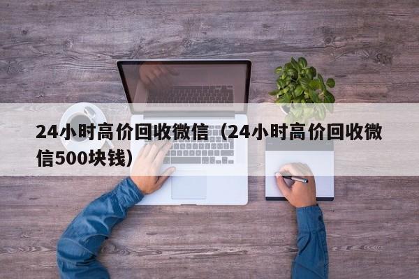 24小时高价回收微信（24小时高价回收微信500块钱）