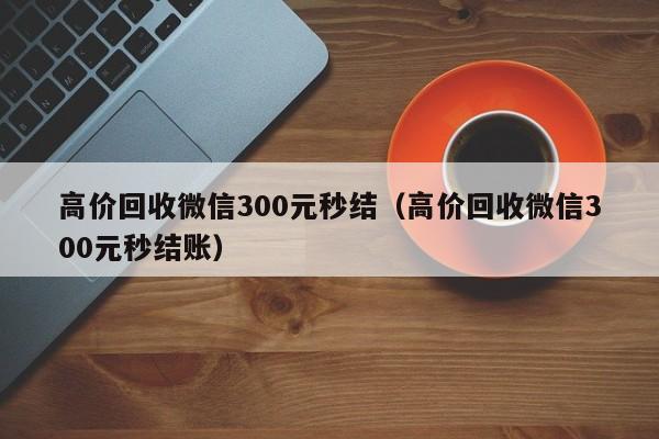 高价回收微信300元秒结（高价回收微信300元秒结账）