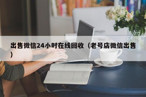 出售微信24小时在线回收（老号店微信出售）