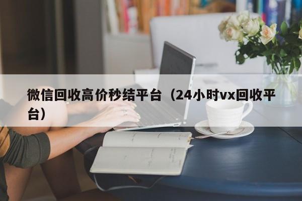 微信回收高价秒结平台（24小时vx回收平台）