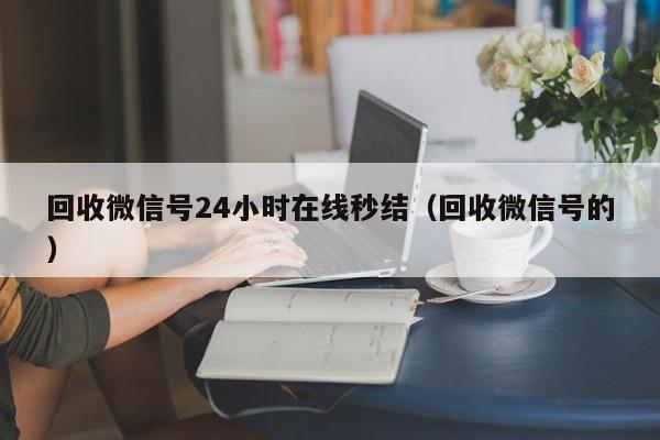 回收微信号24小时在线秒结（回收微信号的）