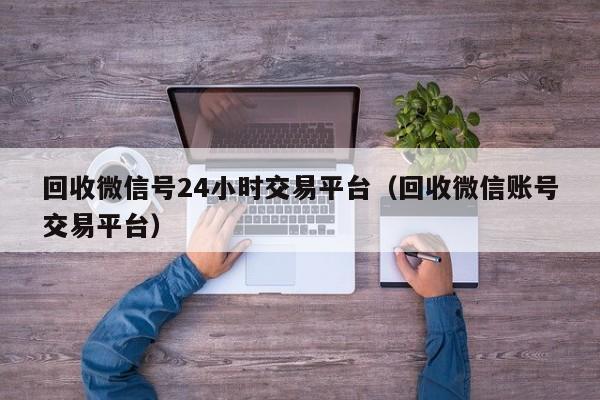 回收微信号24小时交易平台（回收微信账号交易平台）