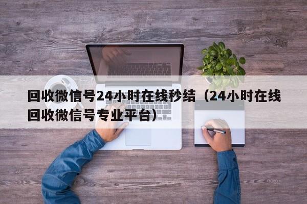 回收微信号24小时在线秒结（24小时在线回收微信号专业平台）