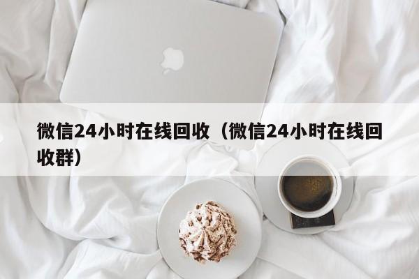 微信24小时在线回收（微信24小时在线回收群）