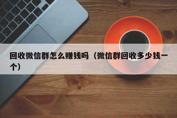 回收微信群怎么赚钱吗（微信群回收多少钱一个）