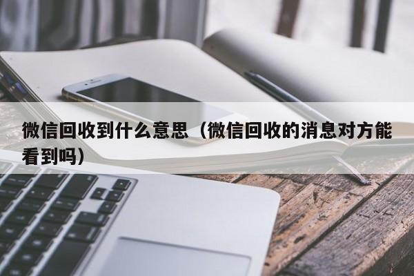 微信回收到什么意思（微信回收的消息对方能看到吗）