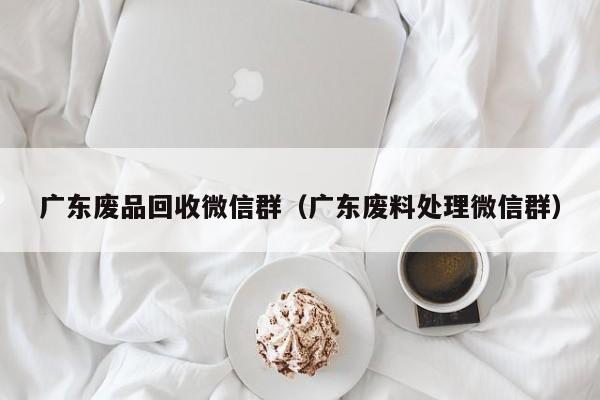 广东废品回收微信群（广东废料处理微信群）