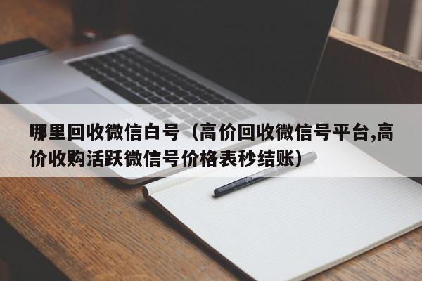 哪里回收微信白号（高价回收微信号平台,高价收购活跃微信号价格表秒结账）