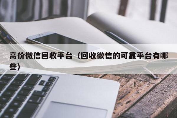 高价微信回收平台（回收微信的可靠平台有哪些）