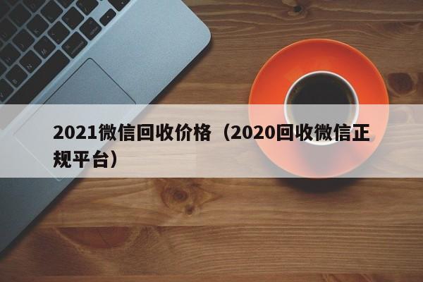 2021微信回收价格（2020回收微信正规平台）