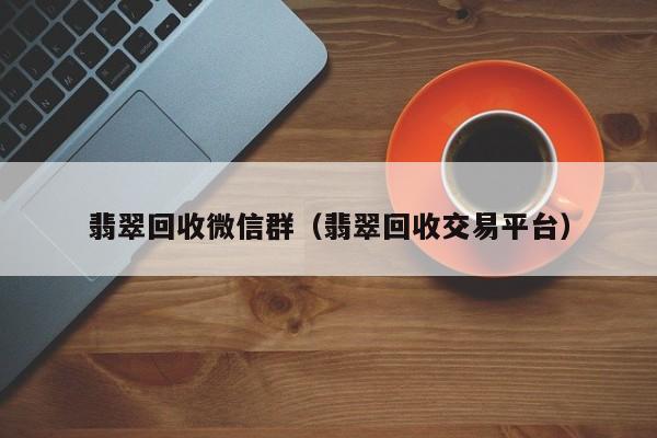 翡翠回收微信群（翡翠回收交易平台）