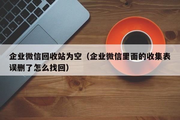 企业微信回收站为空（企业微信里面的收集表误删了怎么找回）