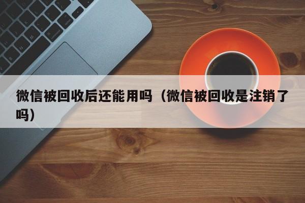 微信被回收后还能用吗（微信被回收是注销了吗）