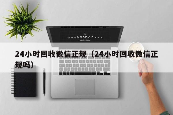 24小时回收微信正规（24小时回收微信正规吗）