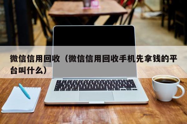 微信信用回收（微信信用回收手机先拿钱的平台叫什么）