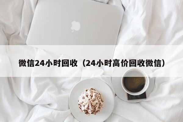 微信24小时回收（24小时高价回收微信）