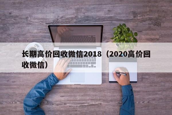 长期高价回收微信2018（2020高价回收微信）