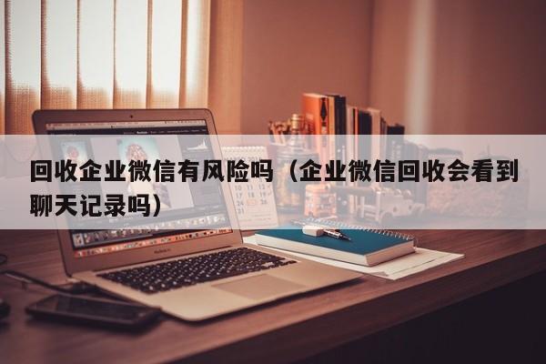 回收企业微信有风险吗（企业微信回收会看到聊天记录吗）