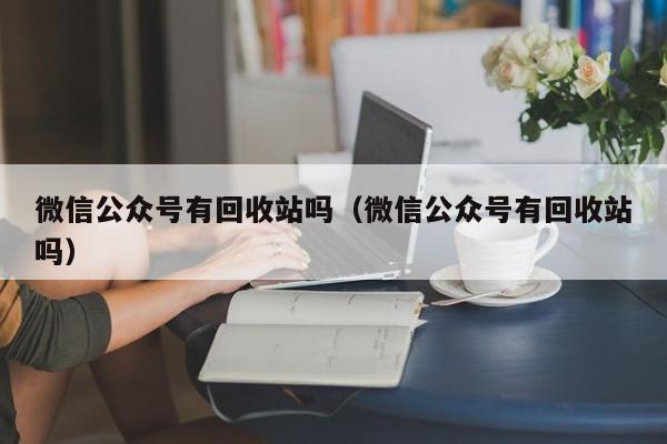 微信公众号有回收站吗（微信公众号有回收站吗）