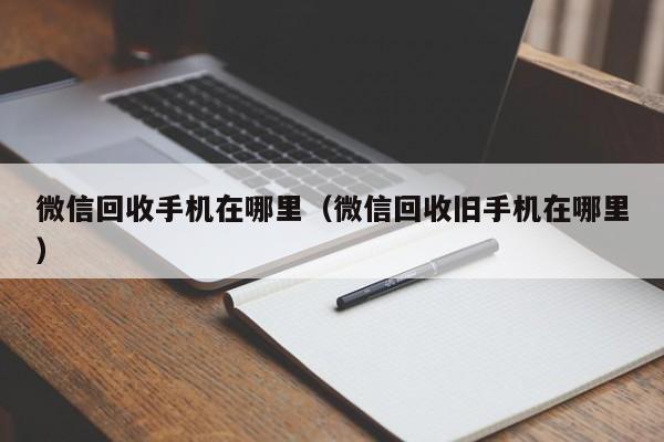 微信回收手机在哪里（微信回收旧手机在哪里）