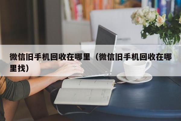 微信旧手机回收在哪里（微信旧手机回收在哪里找）