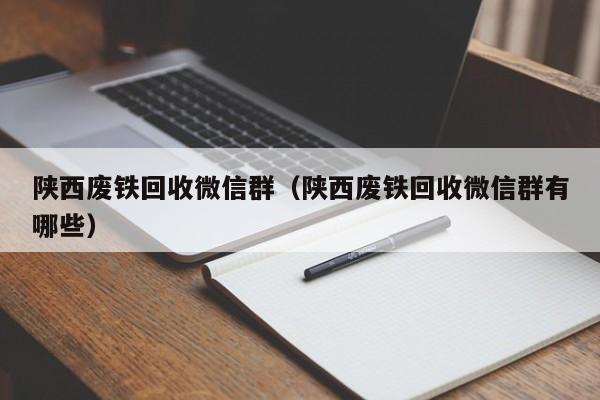 陕西废铁回收微信群（陕西废铁回收微信群有哪些）