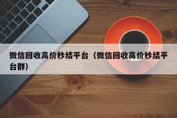 微信回收高价秒结平台（微信回收高价秒结平台群）