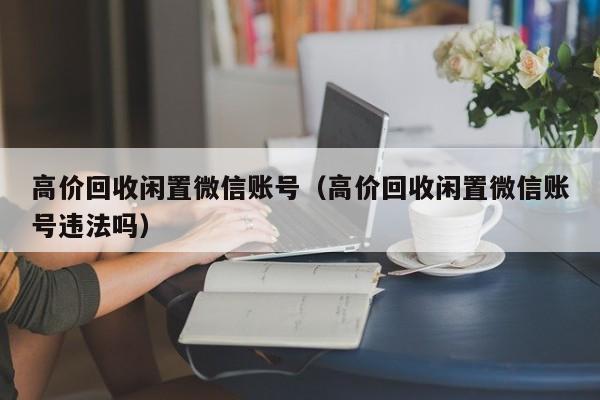 高价回收闲置微信账号（高价回收闲置微信账号违法吗）