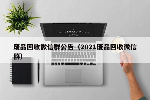 废品回收微信群公告（2021废品回收微信群）