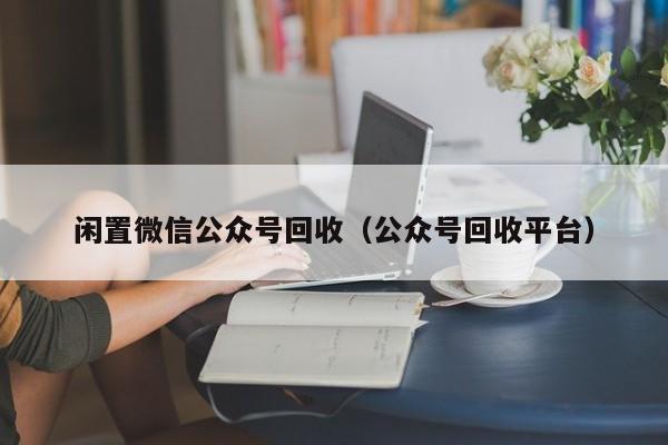 闲置微信公众号回收（公众号回收平台）