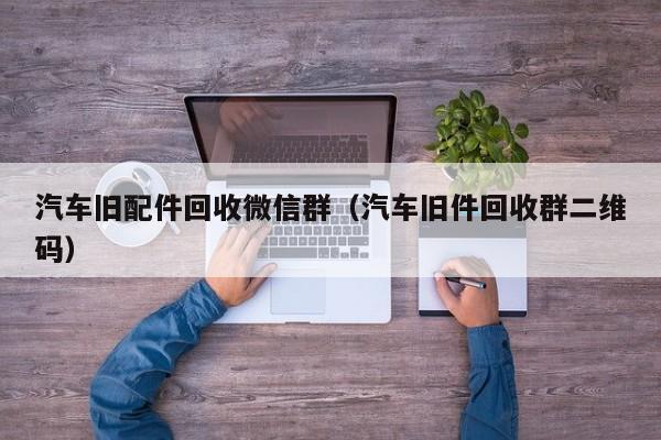 汽车旧配件回收微信群（汽车旧件回收群二维码）