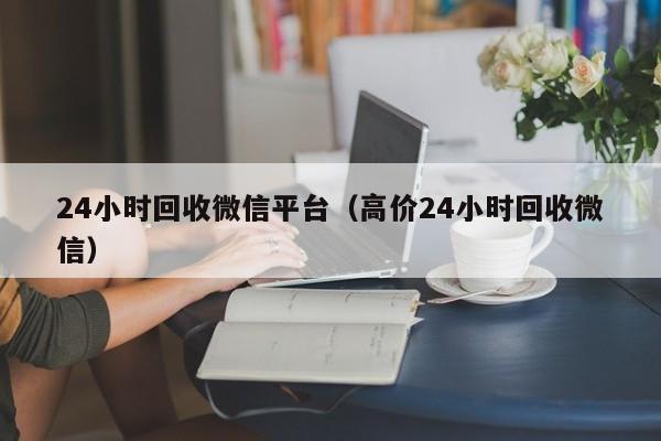 24小时回收微信平台（高价24小时回收微信）