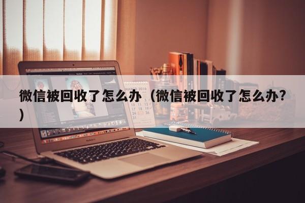 微信被回收了怎么办（微信被回收了怎么办?）