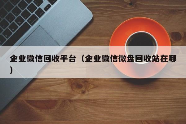 企业微信回收平台（企业微信微盘回收站在哪）